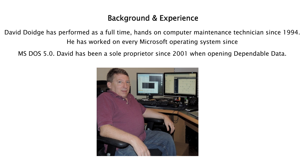 Background & Experience David Doidge has performed as a full time, hands on computer maintenance technician since 1994. He has worked on every Microsoft operating system since  MS DOS 5.0. David has been a sole proprietor since 2001 when opening Dependable Data.